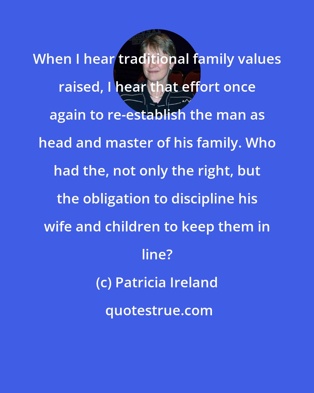 Patricia Ireland: When I hear traditional family values raised, I hear that effort once again to re-establish the man as head and master of his family. Who had the, not only the right, but the obligation to discipline his wife and children to keep them in line?