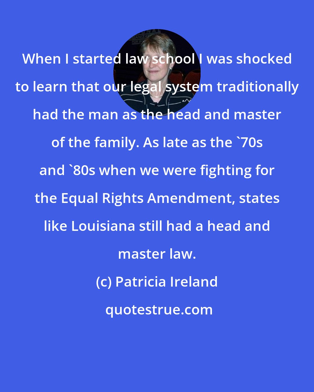 Patricia Ireland: When I started law school I was shocked to learn that our legal system traditionally had the man as the head and master of the family. As late as the '70s and '80s when we were fighting for the Equal Rights Amendment, states like Louisiana still had a head and master law.