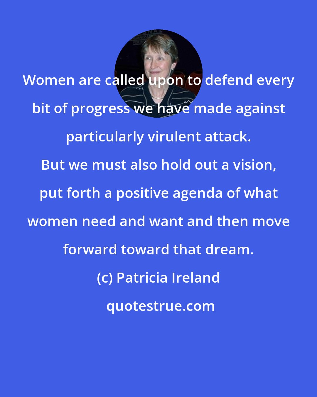 Patricia Ireland: Women are called upon to defend every bit of progress we have made against particularly virulent attack. But we must also hold out a vision, put forth a positive agenda of what women need and want and then move forward toward that dream.