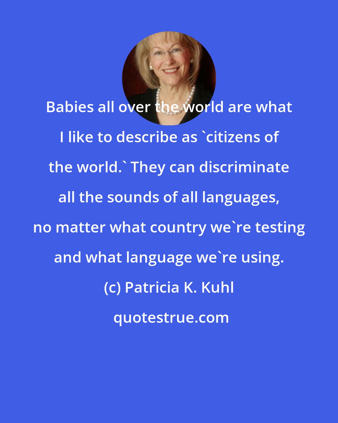 Patricia K. Kuhl: Babies all over the world are what I like to describe as 'citizens of the world.' They can discriminate all the sounds of all languages, no matter what country we're testing and what language we're using.