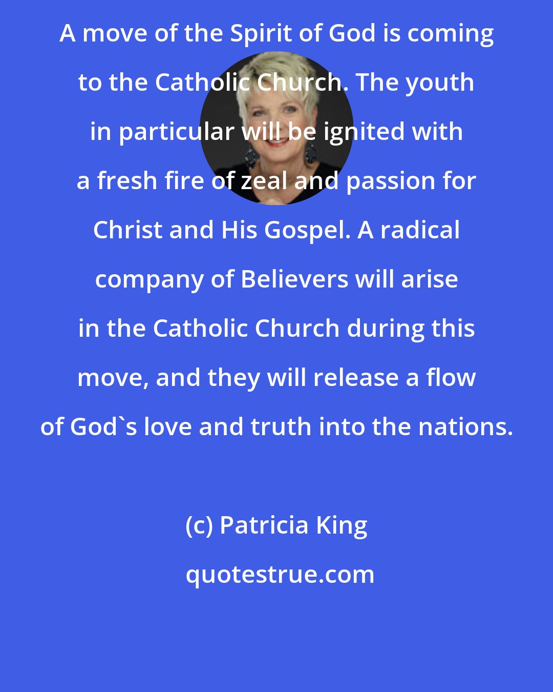 Patricia King: A move of the Spirit of God is coming to the Catholic Church. The youth in particular will be ignited with a fresh fire of zeal and passion for Christ and His Gospel. A radical company of Believers will arise in the Catholic Church during this move, and they will release a flow of God's love and truth into the nations.