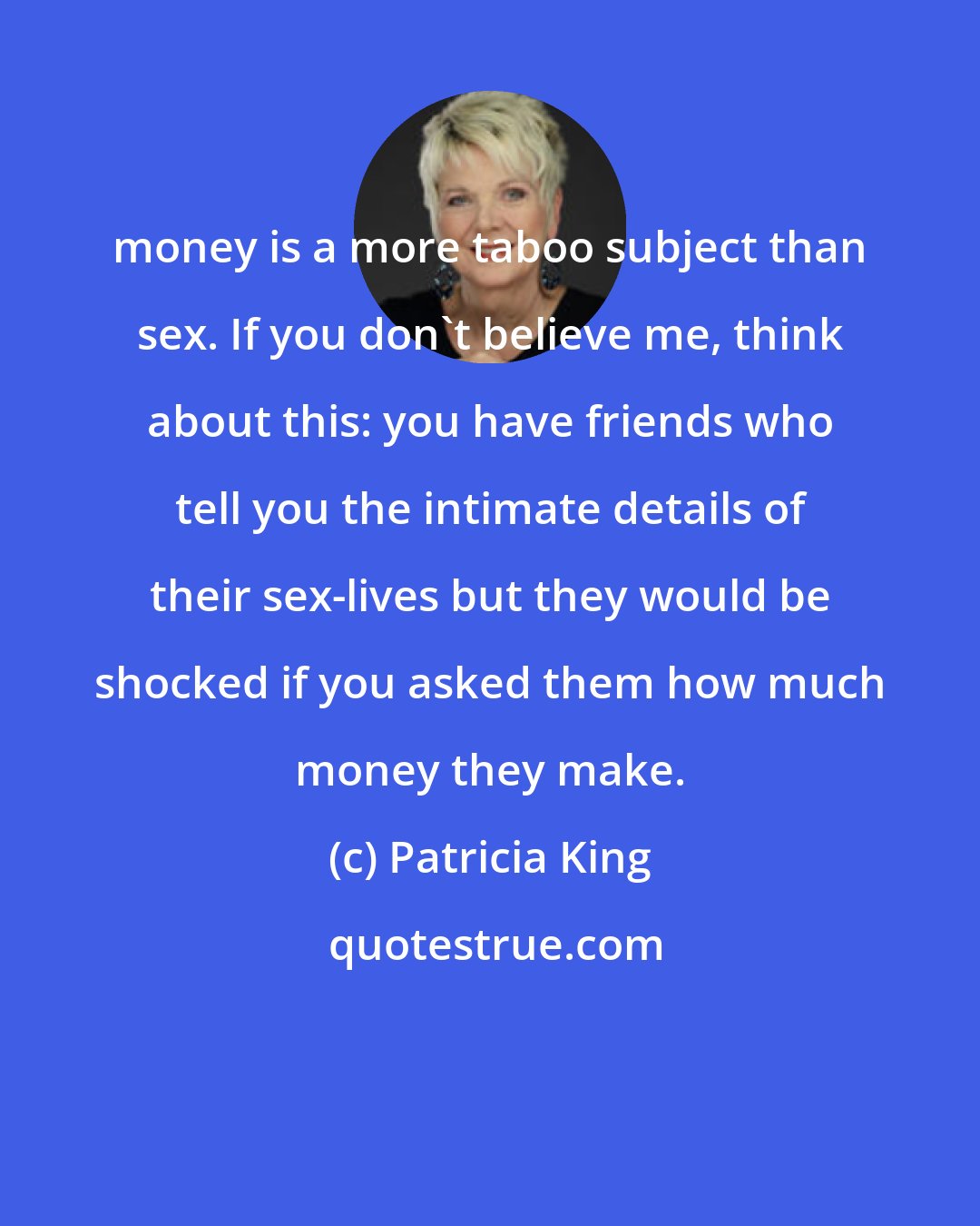 Patricia King: money is a more taboo subject than sex. If you don't believe me, think about this: you have friends who tell you the intimate details of their sex-lives but they would be shocked if you asked them how much money they make.