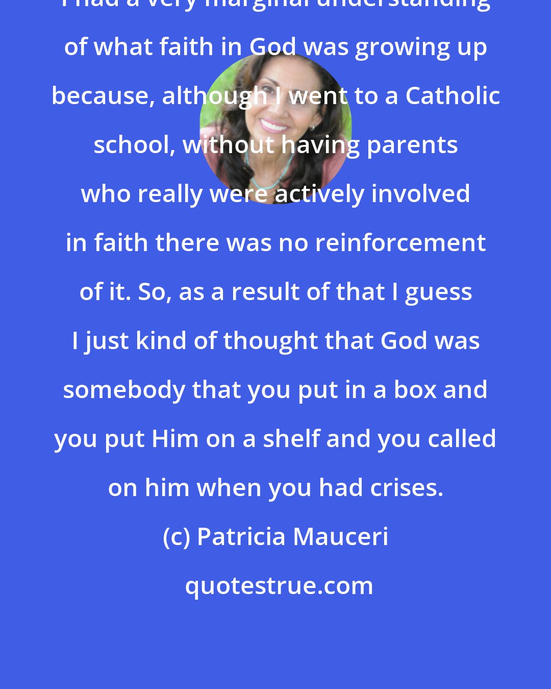 Patricia Mauceri: I had a very marginal understanding of what faith in God was growing up because, although I went to a Catholic school, without having parents who really were actively involved in faith there was no reinforcement of it. So, as a result of that I guess I just kind of thought that God was somebody that you put in a box and you put Him on a shelf and you called on him when you had crises.