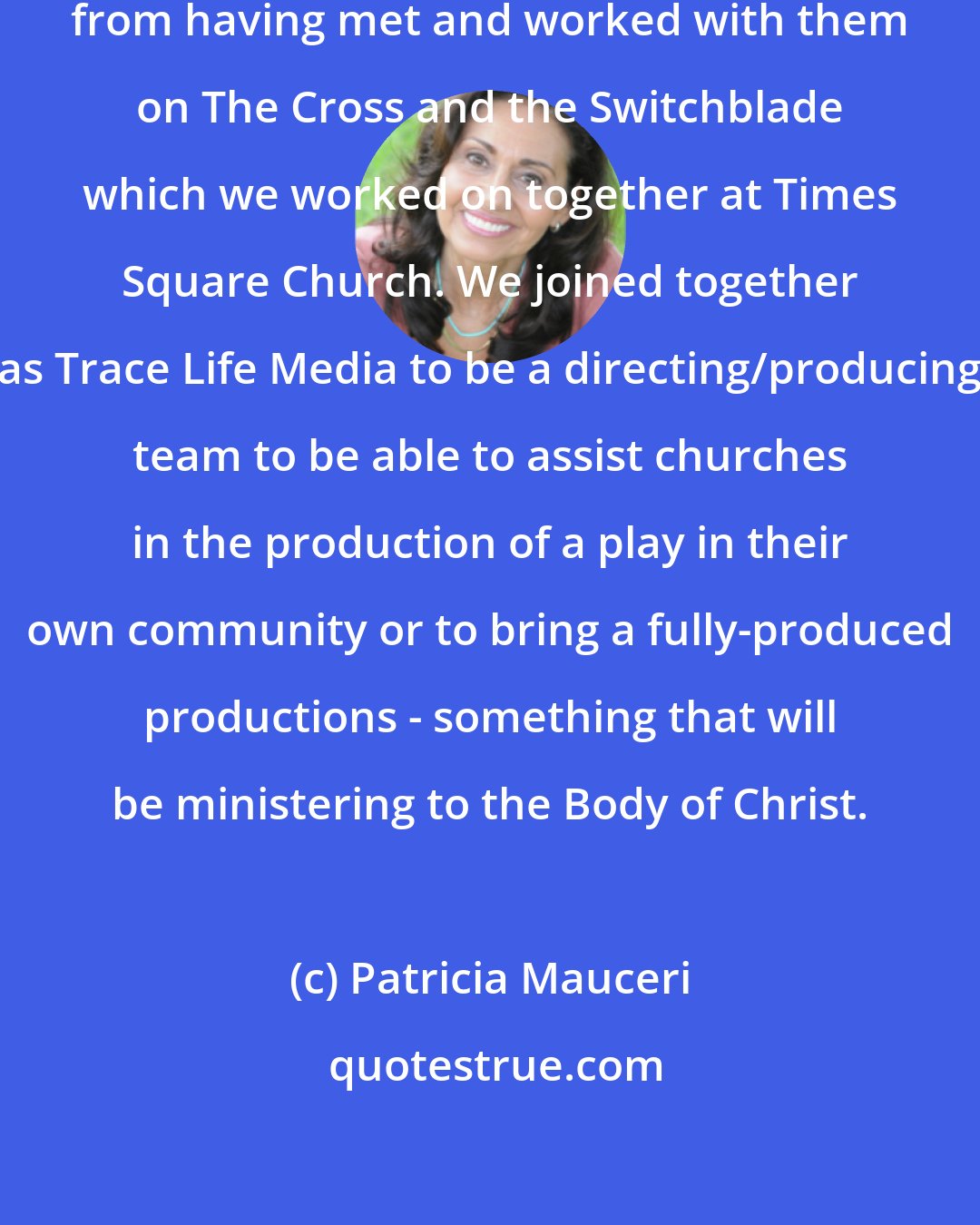 Patricia Mauceri: I had known David Ham and Marco Santiago from having met and worked with them on The Cross and the Switchblade which we worked on together at Times Square Church. We joined together as Trace Life Media to be a directing/producing team to be able to assist churches in the production of a play in their own community or to bring a fully-produced productions - something that will be ministering to the Body of Christ.