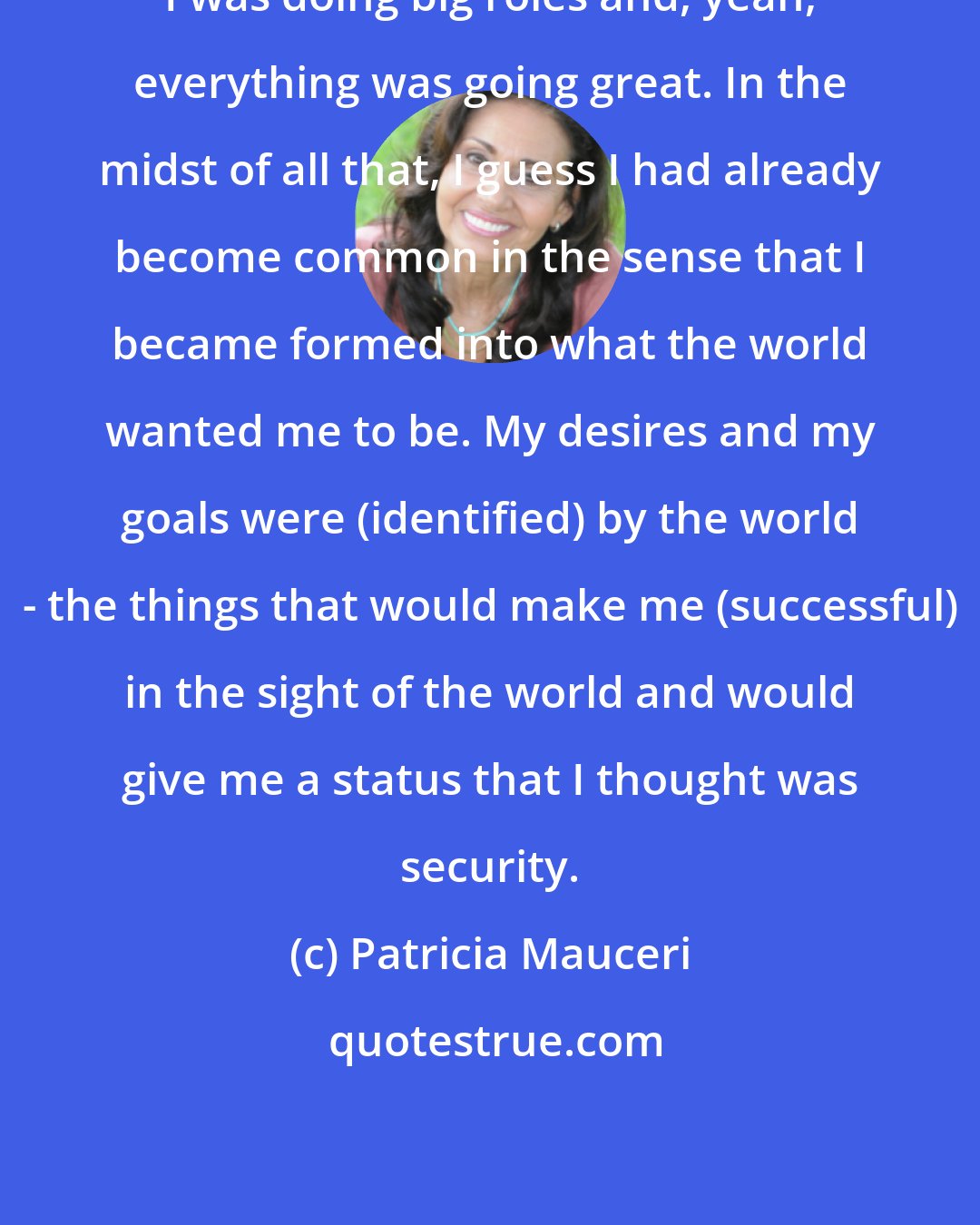 Patricia Mauceri: I was doing big roles and, yeah, everything was going great. In the midst of all that, I guess I had already become common in the sense that I became formed into what the world wanted me to be. My desires and my goals were (identified) by the world - the things that would make me (successful) in the sight of the world and would give me a status that I thought was security.