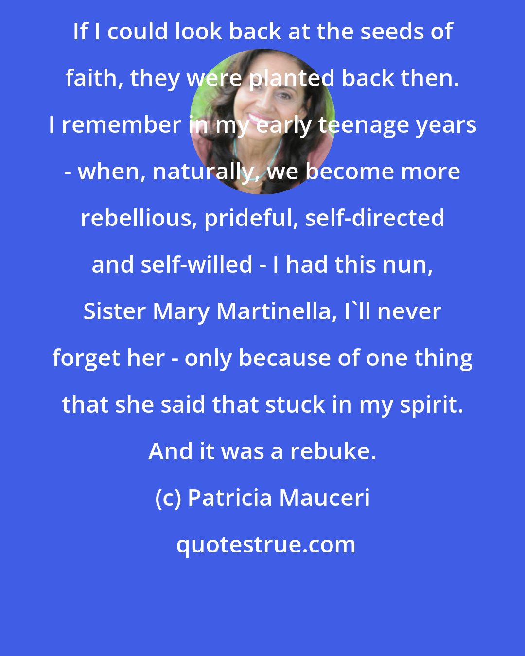 Patricia Mauceri: If I could look back at the seeds of faith, they were planted back then. I remember in my early teenage years - when, naturally, we become more rebellious, prideful, self-directed and self-willed - I had this nun, Sister Mary Martinella, I'll never forget her - only because of one thing that she said that stuck in my spirit. And it was a rebuke.