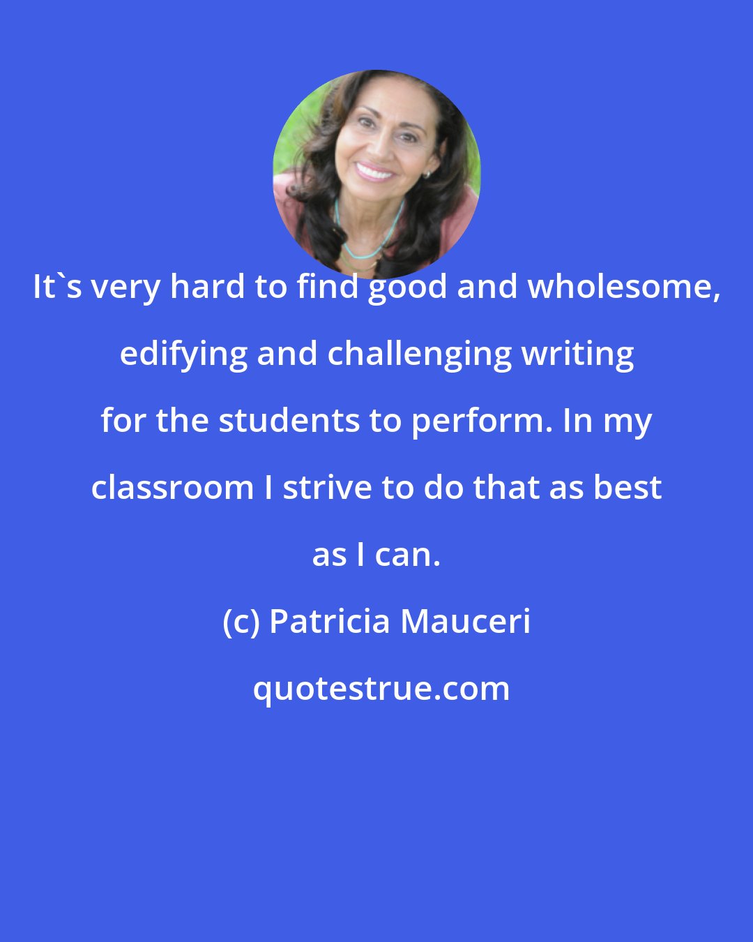 Patricia Mauceri: It's very hard to find good and wholesome, edifying and challenging writing for the students to perform. In my classroom I strive to do that as best as I can.