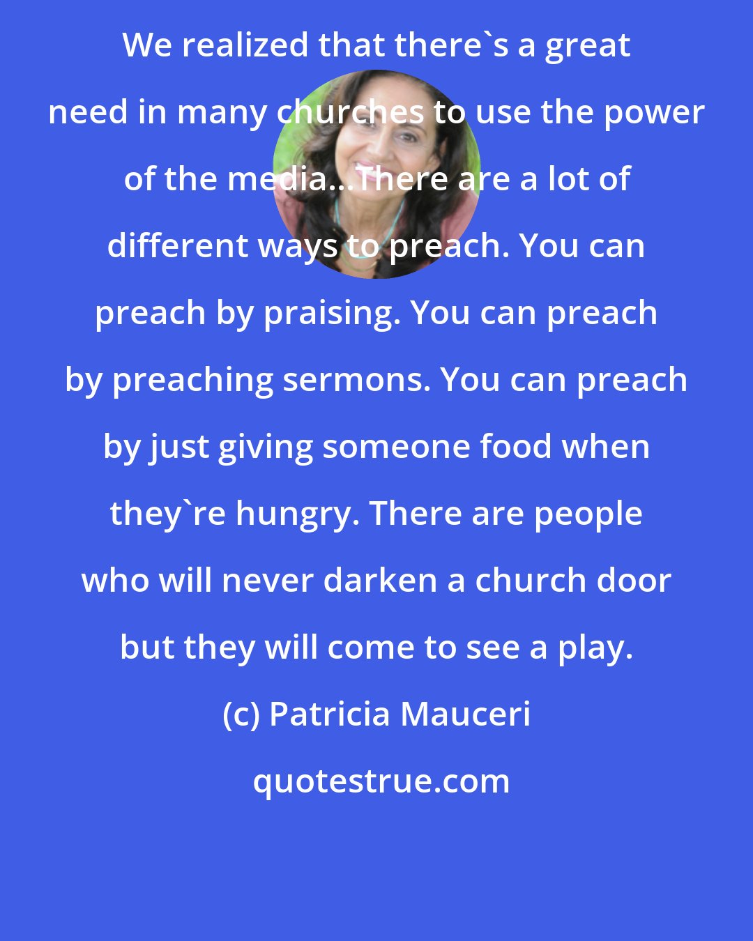 Patricia Mauceri: We realized that there's a great need in many churches to use the power of the media...There are a lot of different ways to preach. You can preach by praising. You can preach by preaching sermons. You can preach by just giving someone food when they're hungry. There are people who will never darken a church door but they will come to see a play.