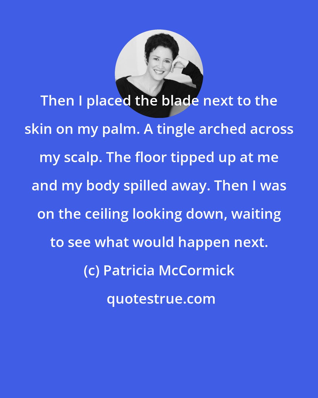 Patricia McCormick: Then I placed the blade next to the skin on my palm. A tingle arched across my scalp. The floor tipped up at me and my body spilled away. Then I was on the ceiling looking down, waiting to see what would happen next.