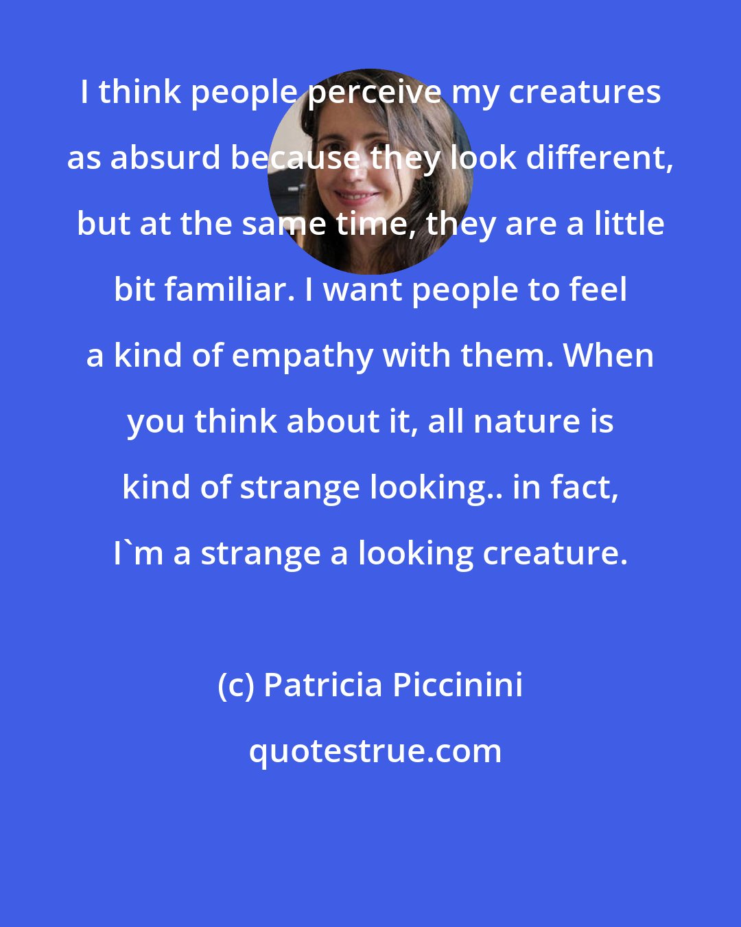 Patricia Piccinini: I think people perceive my creatures as absurd because they look different, but at the same time, they are a little bit familiar. I want people to feel a kind of empathy with them. When you think about it, all nature is kind of strange looking.. in fact, I'm a strange a looking creature.