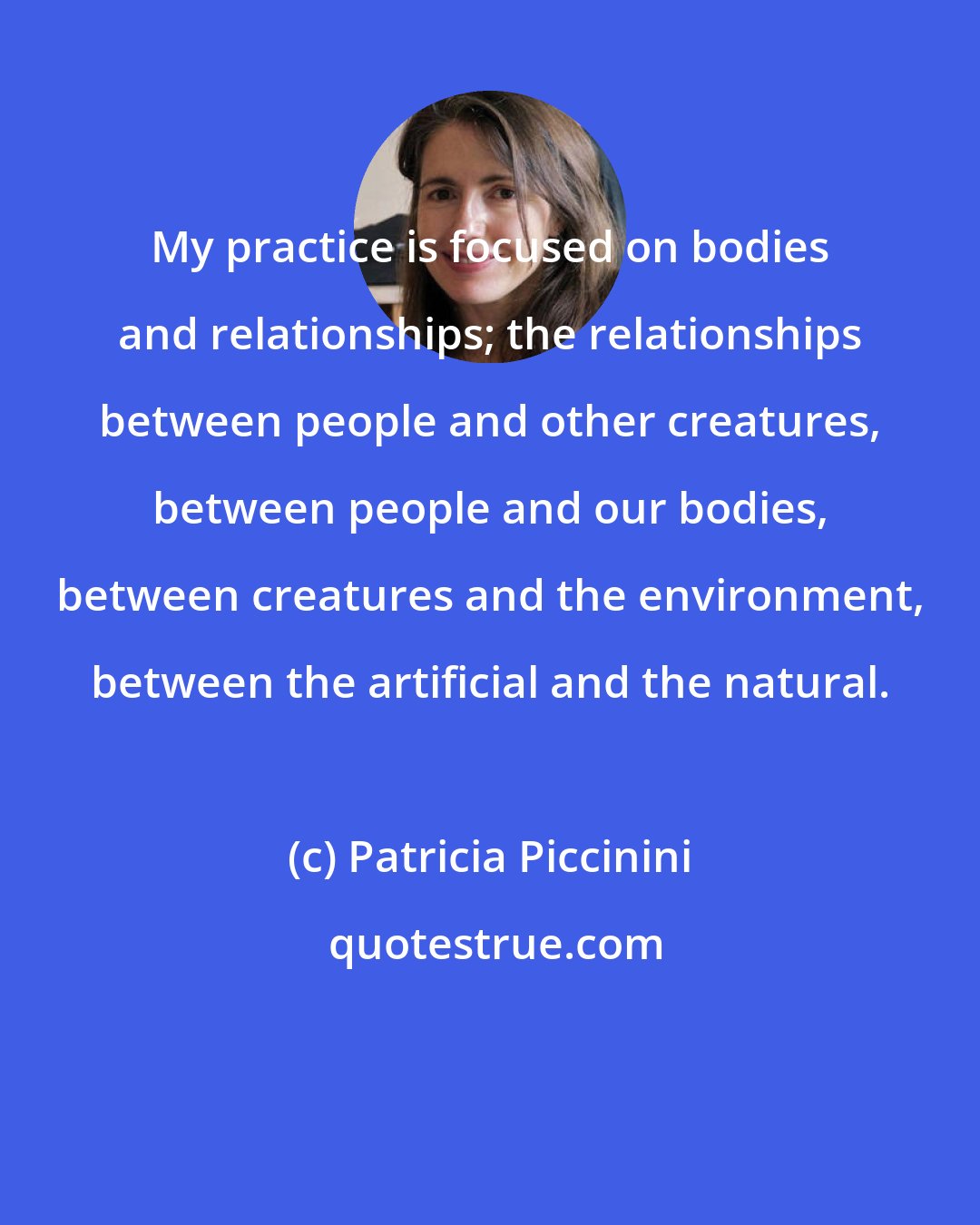 Patricia Piccinini: My practice is focused on bodies and relationships; the relationships between people and other creatures, between people and our bodies, between creatures and the environment, between the artificial and the natural.