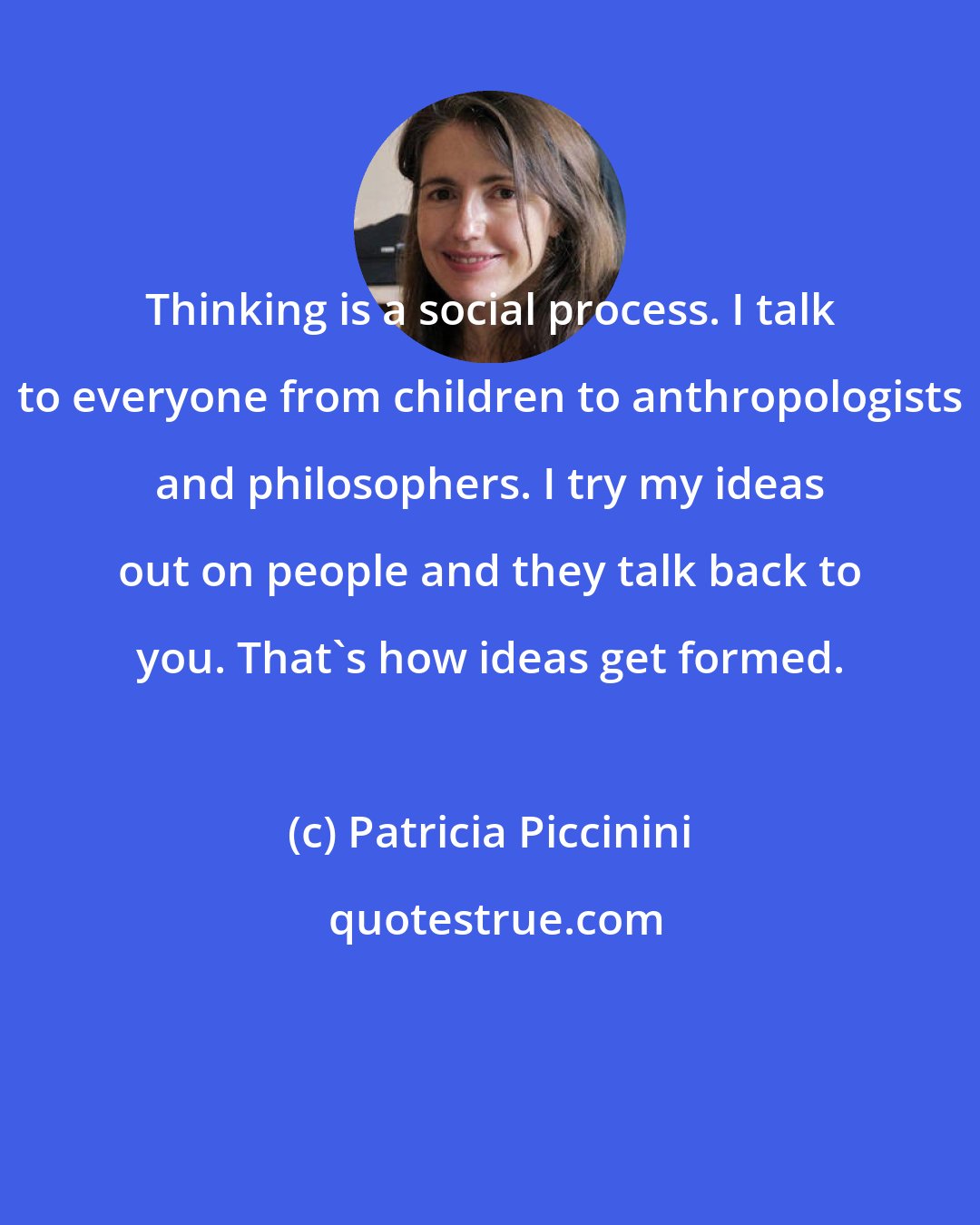 Patricia Piccinini: Thinking is a social process. I talk to everyone from children to anthropologists and philosophers. I try my ideas out on people and they talk back to you. That's how ideas get formed.