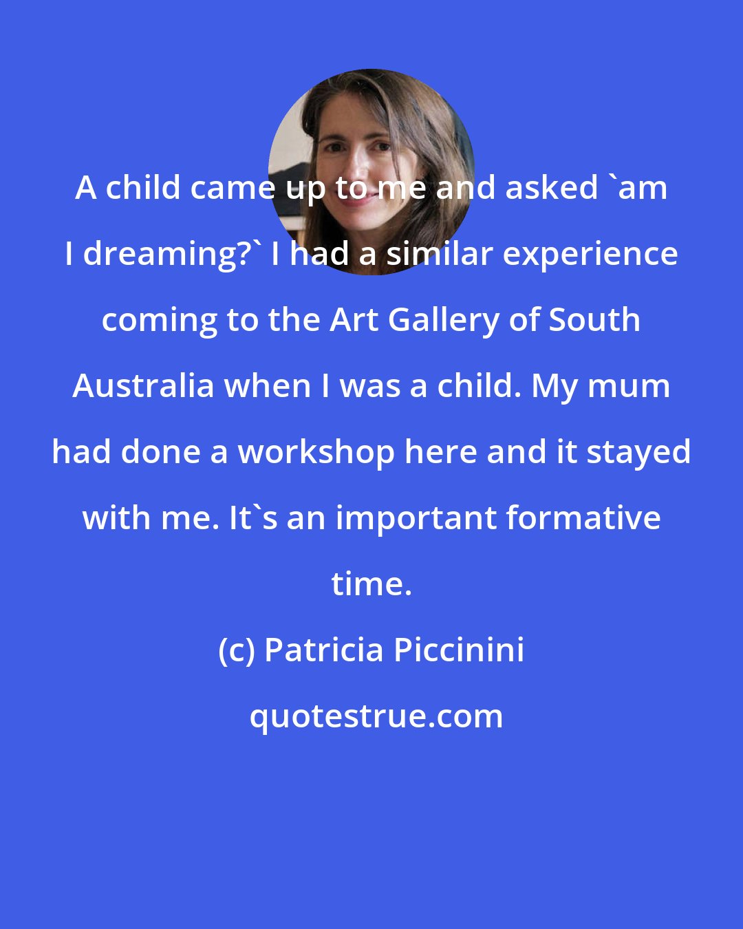 Patricia Piccinini: A child came up to me and asked 'am I dreaming?' I had a similar experience coming to the Art Gallery of South Australia when I was a child. My mum had done a workshop here and it stayed with me. It's an important formative time.