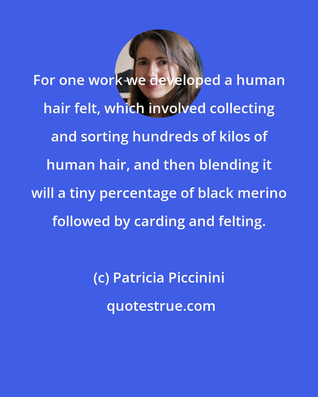 Patricia Piccinini: For one work we developed a human hair felt, which involved collecting and sorting hundreds of kilos of human hair, and then blending it will a tiny percentage of black merino followed by carding and felting.