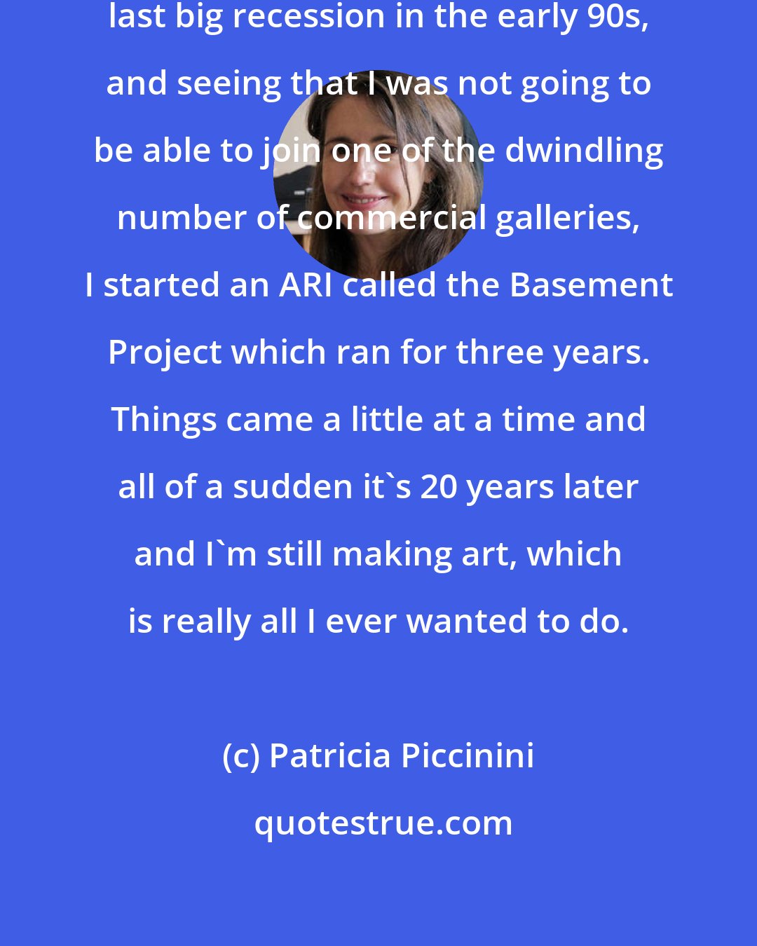 Patricia Piccinini: I finished VCA at the height of the last big recession in the early 90s, and seeing that I was not going to be able to join one of the dwindling number of commercial galleries, I started an ARI called the Basement Project which ran for three years. Things came a little at a time and all of a sudden it's 20 years later and I'm still making art, which is really all I ever wanted to do.