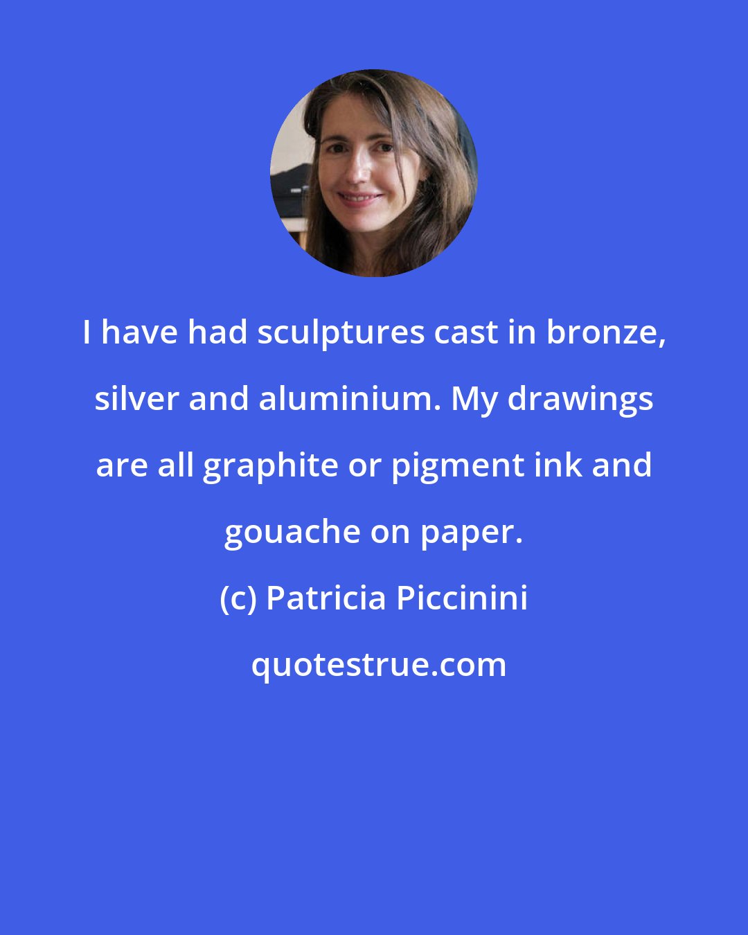 Patricia Piccinini: I have had sculptures cast in bronze, silver and aluminium. My drawings are all graphite or pigment ink and gouache on paper.