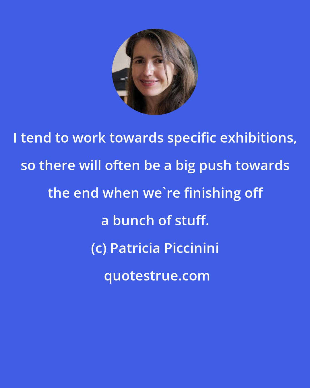 Patricia Piccinini: I tend to work towards specific exhibitions, so there will often be a big push towards the end when we're finishing off a bunch of stuff.