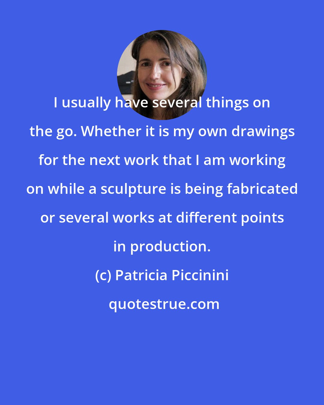 Patricia Piccinini: I usually have several things on the go. Whether it is my own drawings for the next work that I am working on while a sculpture is being fabricated or several works at different points in production.