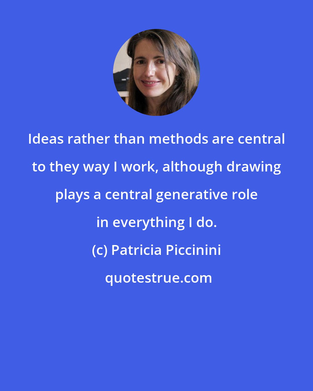 Patricia Piccinini: Ideas rather than methods are central to they way I work, although drawing plays a central generative role in everything I do.