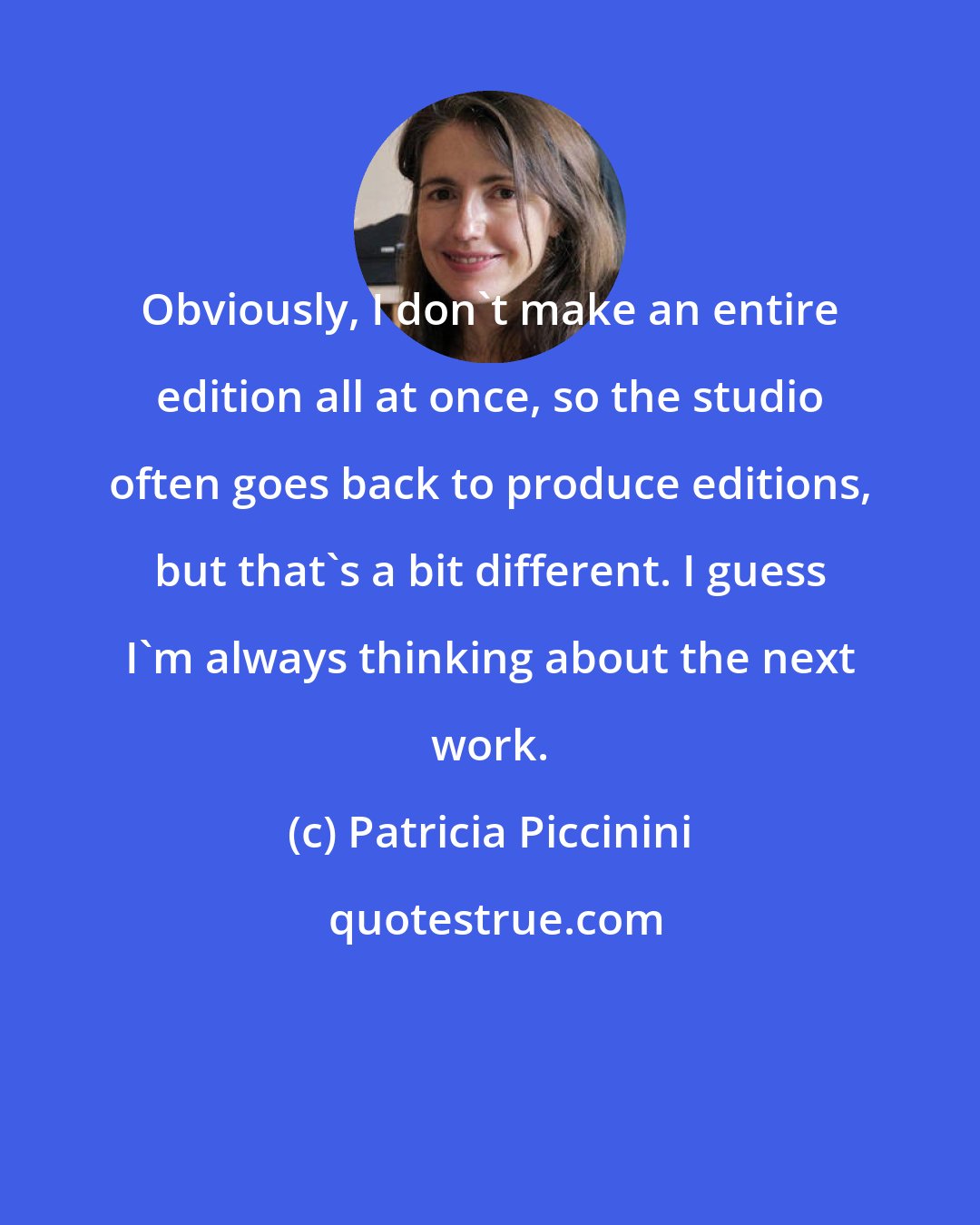 Patricia Piccinini: Obviously, I don't make an entire edition all at once, so the studio often goes back to produce editions, but that's a bit different. I guess I'm always thinking about the next work.