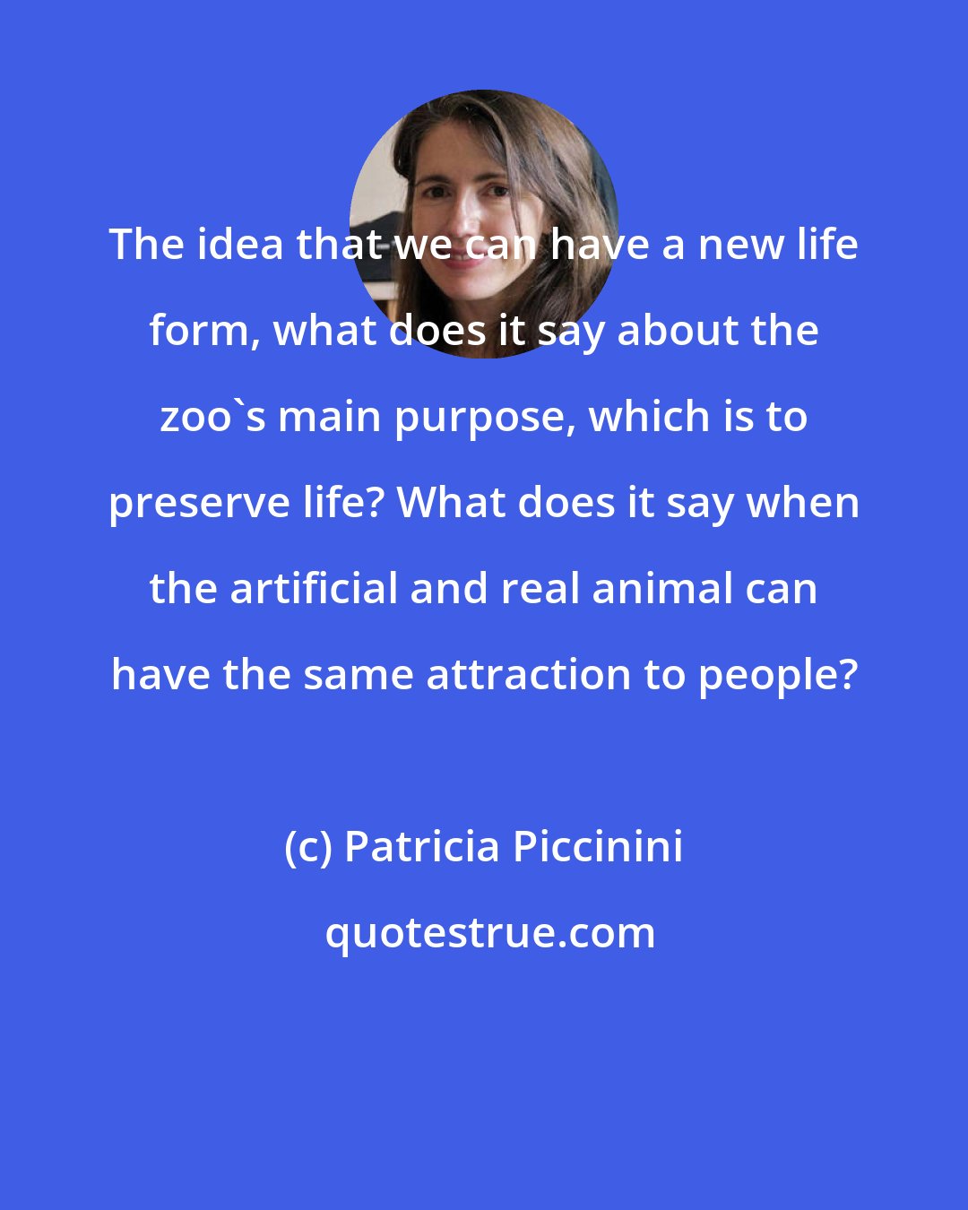 Patricia Piccinini: The idea that we can have a new life form, what does it say about the zoo's main purpose, which is to preserve life? What does it say when the artificial and real animal can have the same attraction to people?