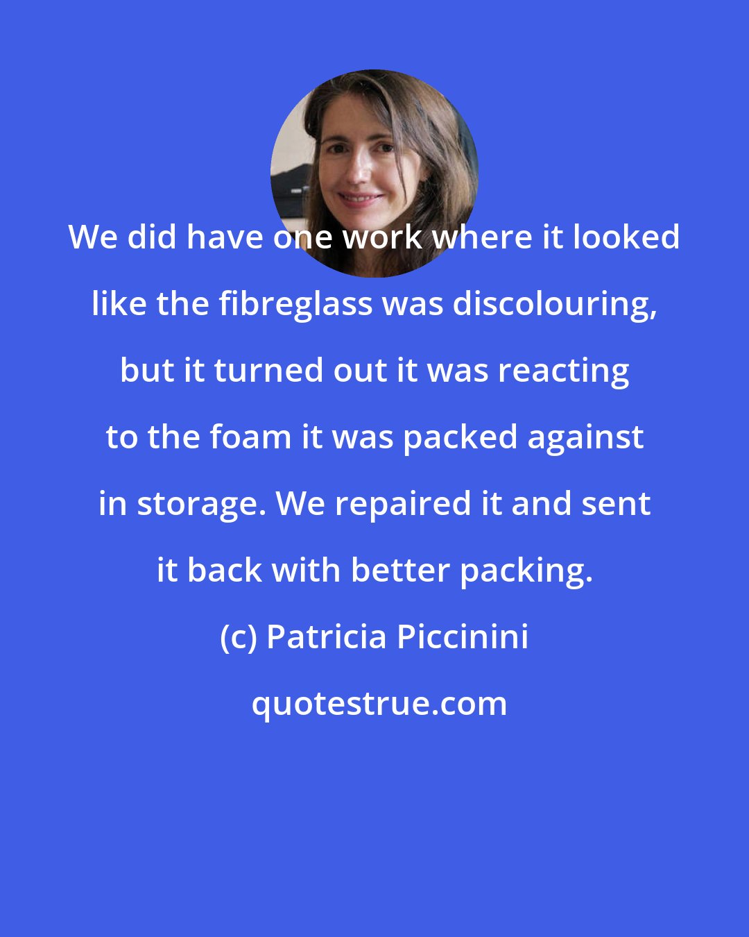 Patricia Piccinini: We did have one work where it looked like the fibreglass was discolouring, but it turned out it was reacting to the foam it was packed against in storage. We repaired it and sent it back with better packing.