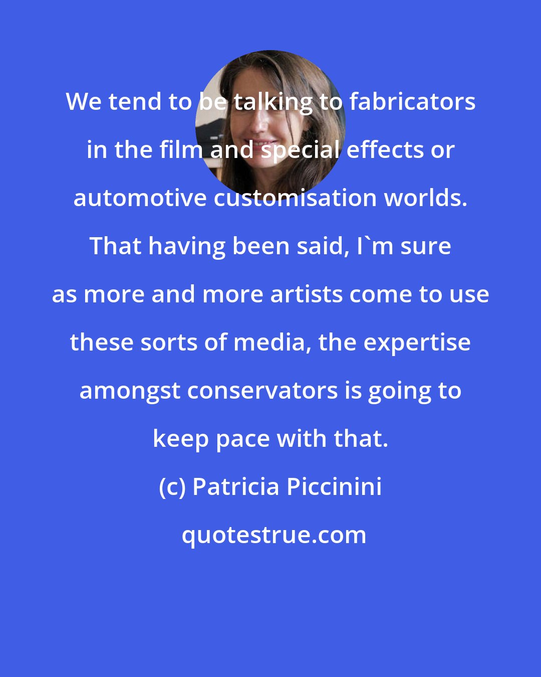 Patricia Piccinini: We tend to be talking to fabricators in the film and special effects or automotive customisation worlds. That having been said, I'm sure as more and more artists come to use these sorts of media, the expertise amongst conservators is going to keep pace with that.