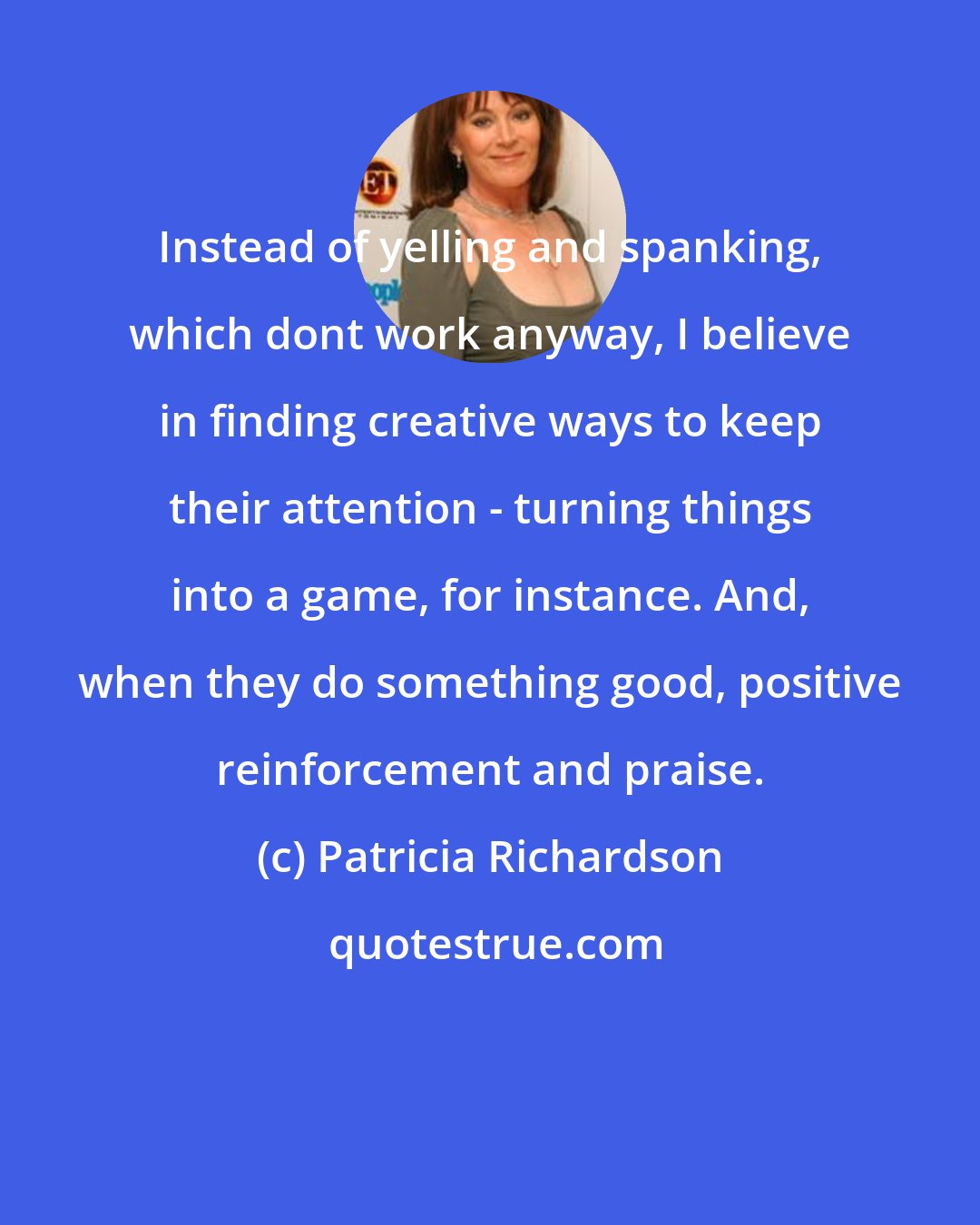 Patricia Richardson: Instead of yelling and spanking, which dont work anyway, I believe in finding creative ways to keep their attention - turning things into a game, for instance. And, when they do something good, positive reinforcement and praise.