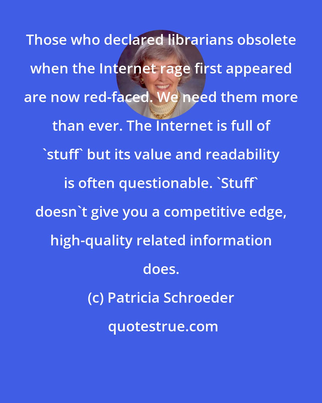 Patricia Schroeder: Those who declared librarians obsolete when the Internet rage first appeared are now red-faced. We need them more than ever. The Internet is full of 'stuff' but its value and readability is often questionable. 'Stuff' doesn't give you a competitive edge, high-quality related information does.