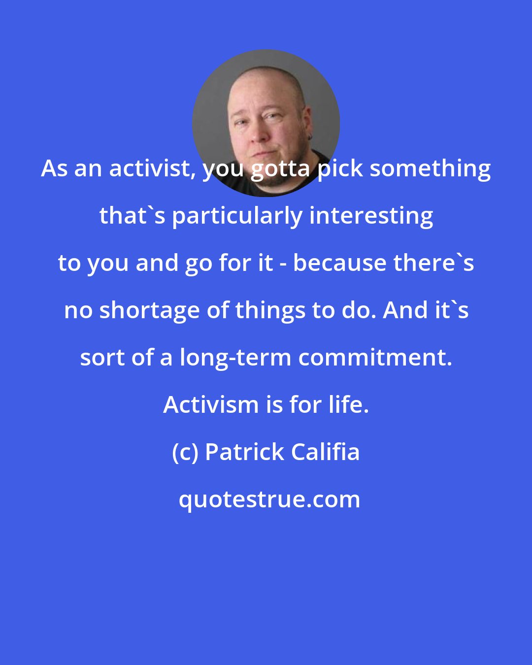 Patrick Califia: As an activist, you gotta pick something that's particularly interesting to you and go for it - because there's no shortage of things to do. And it's sort of a long-term commitment. Activism is for life.