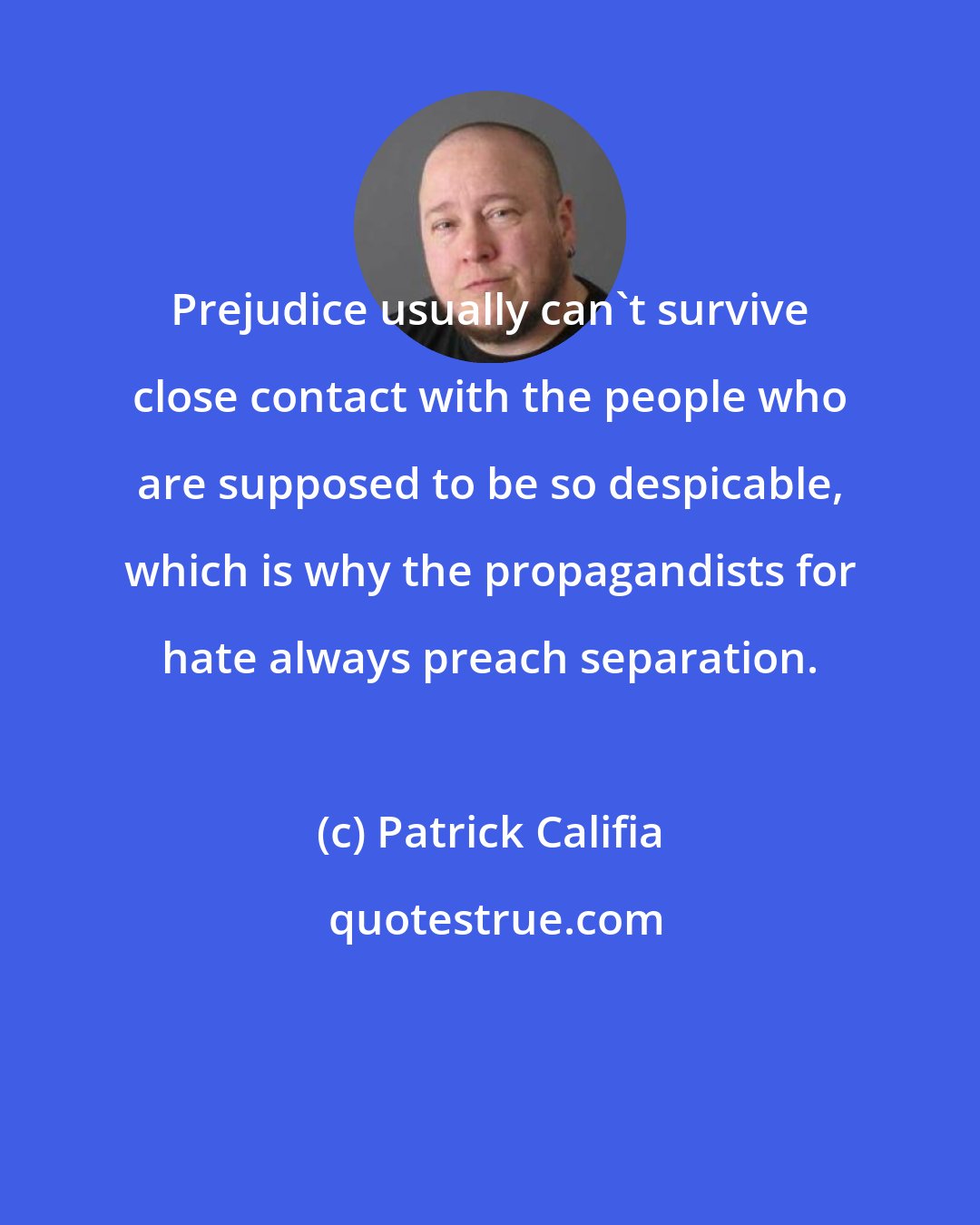 Patrick Califia: Prejudice usually can't survive close contact with the people who are supposed to be so despicable, which is why the propagandists for hate always preach separation.