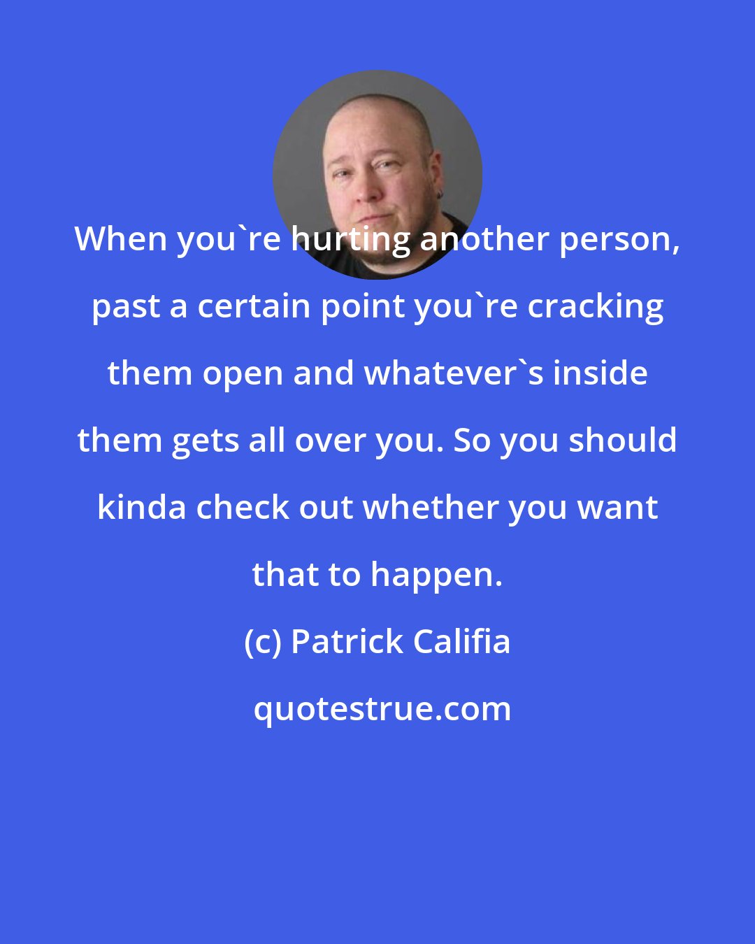 Patrick Califia: When you're hurting another person, past a certain point you're cracking them open and whatever's inside them gets all over you. So you should kinda check out whether you want that to happen.