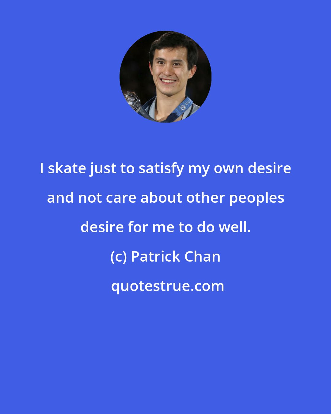 Patrick Chan: I skate just to satisfy my own desire and not care about other peoples desire for me to do well.