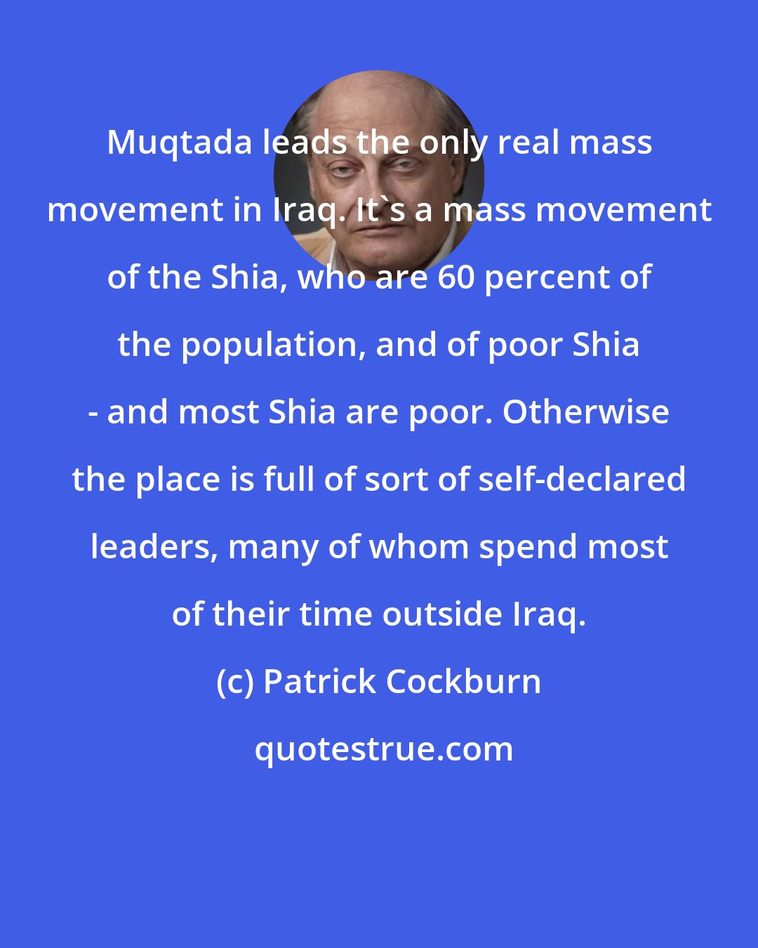 Patrick Cockburn: Muqtada leads the only real mass movement in Iraq. It's a mass movement of the Shia, who are 60 percent of the population, and of poor Shia - and most Shia are poor. Otherwise the place is full of sort of self-declared leaders, many of whom spend most of their time outside Iraq.
