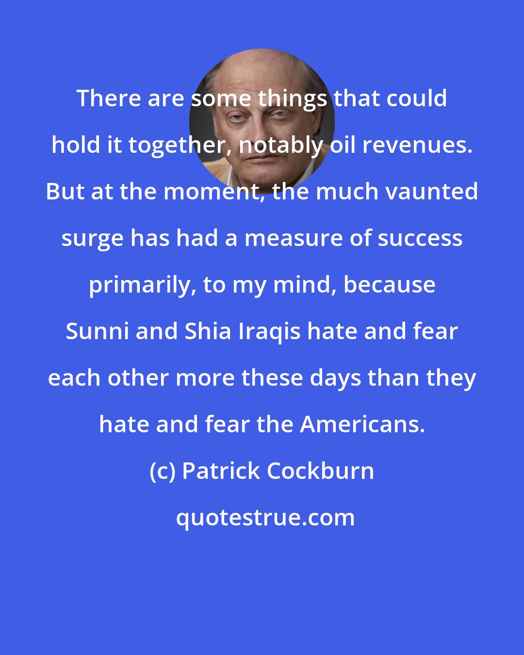 Patrick Cockburn: There are some things that could hold it together, notably oil revenues. But at the moment, the much vaunted surge has had a measure of success primarily, to my mind, because Sunni and Shia Iraqis hate and fear each other more these days than they hate and fear the Americans.