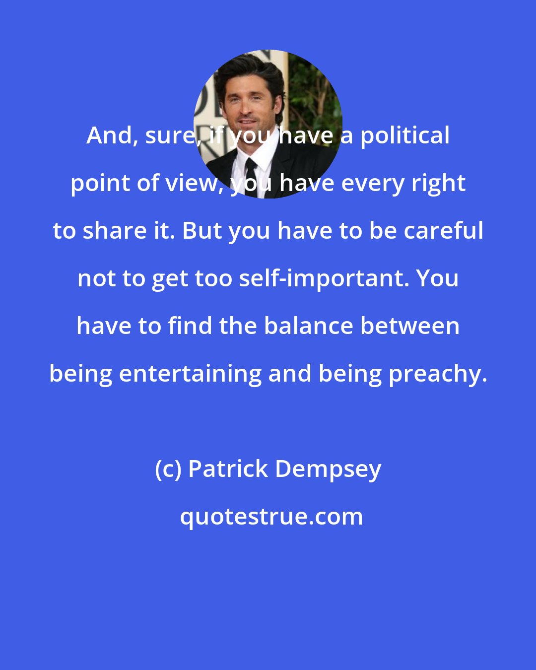 Patrick Dempsey: And, sure, if you have a political point of view, you have every right to share it. But you have to be careful not to get too self-important. You have to find the balance between being entertaining and being preachy.