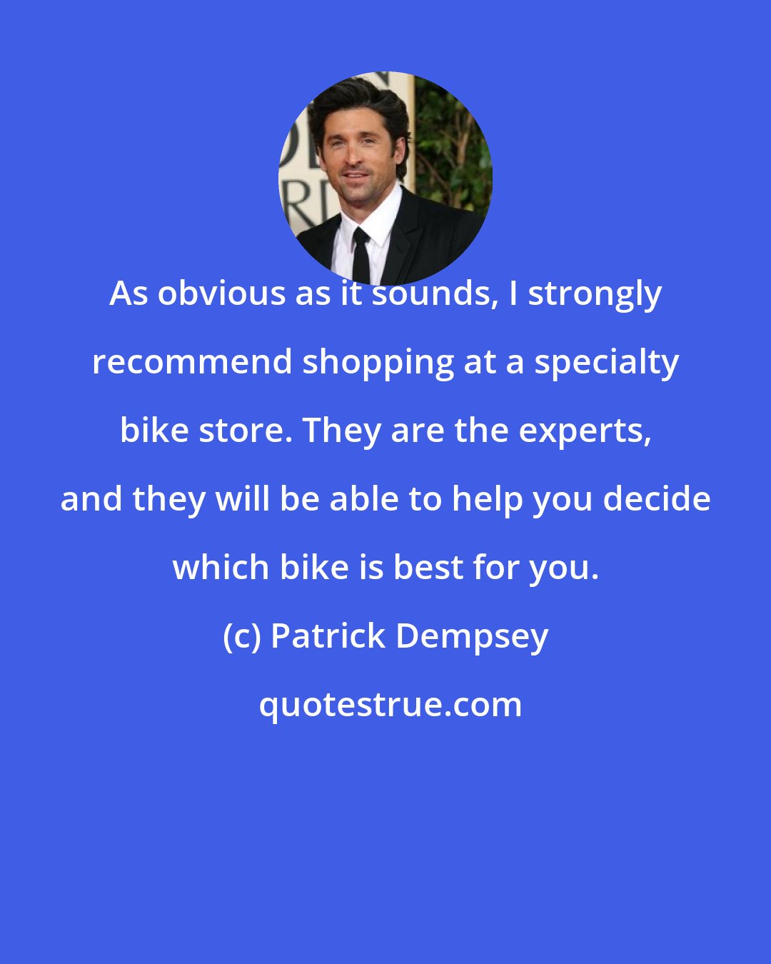 Patrick Dempsey: As obvious as it sounds, I strongly recommend shopping at a specialty bike store. They are the experts, and they will be able to help you decide which bike is best for you.