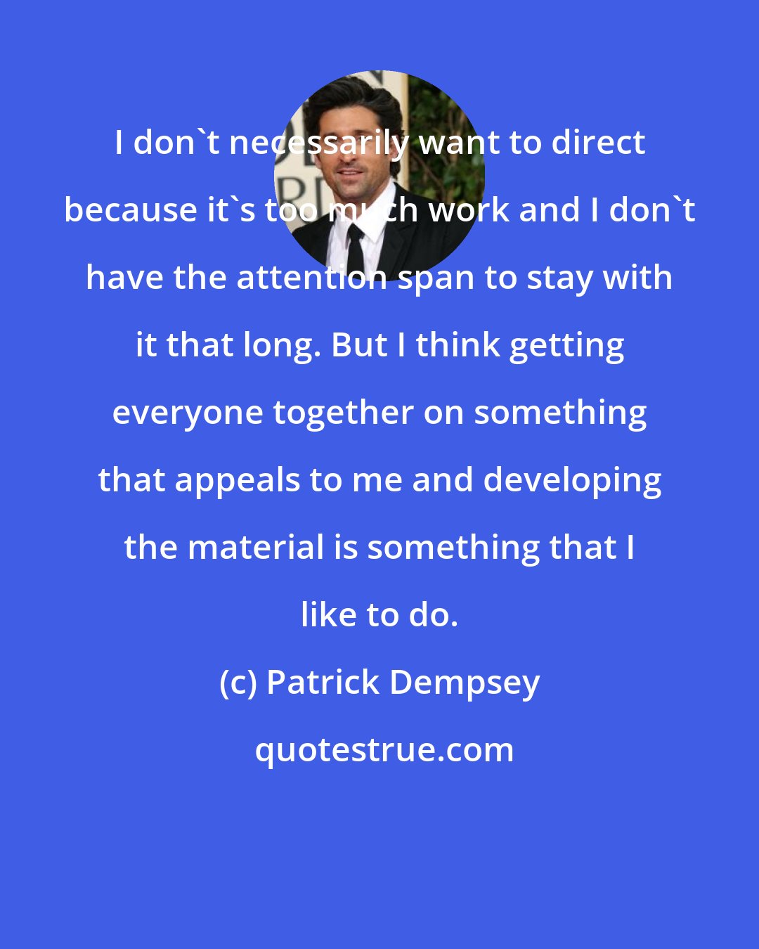 Patrick Dempsey: I don't necessarily want to direct because it's too much work and I don't have the attention span to stay with it that long. But I think getting everyone together on something that appeals to me and developing the material is something that I like to do.