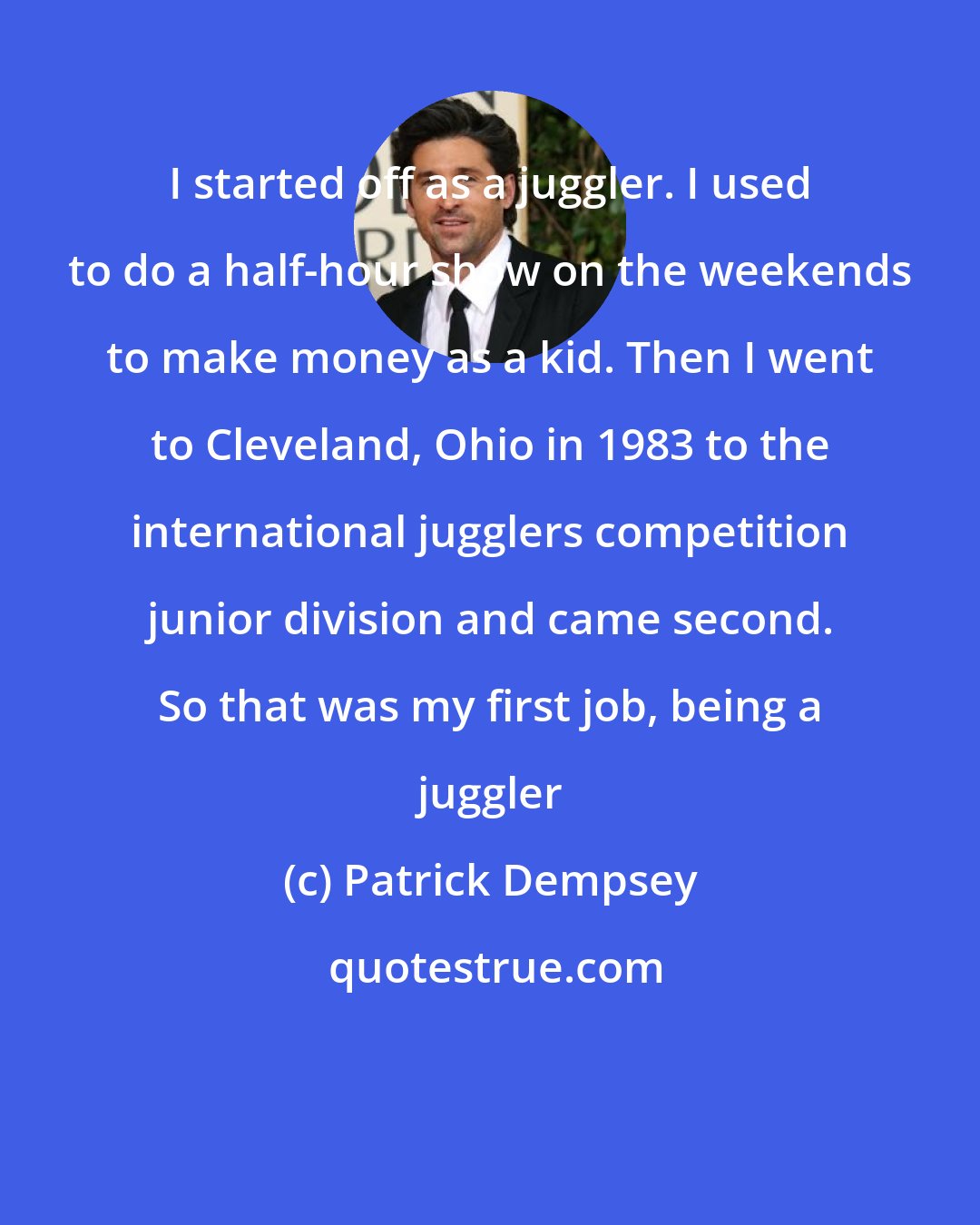 Patrick Dempsey: I started off as a juggler. I used to do a half-hour show on the weekends to make money as a kid. Then I went to Cleveland, Ohio in 1983 to the international jugglers competition junior division and came second. So that was my first job, being a juggler