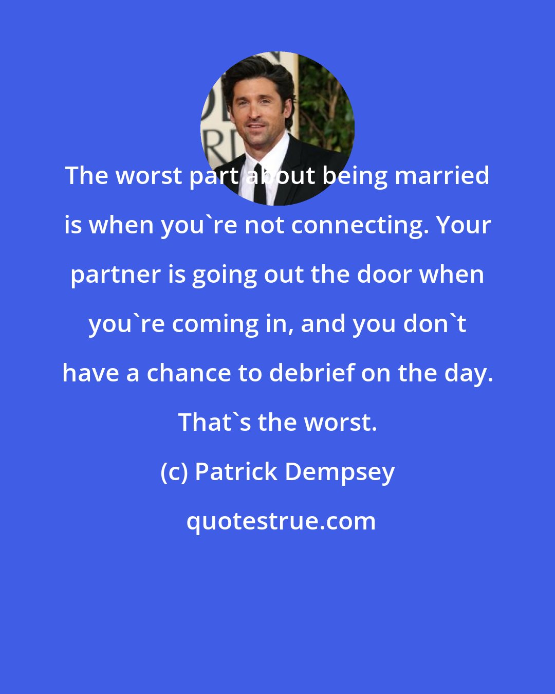 Patrick Dempsey: The worst part about being married is when you're not connecting. Your partner is going out the door when you're coming in, and you don't have a chance to debrief on the day. That's the worst.