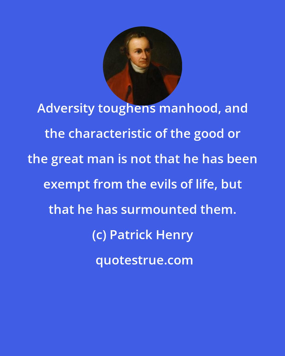 Patrick Henry: Adversity toughens manhood, and the characteristic of the good or the great man is not that he has been exempt from the evils of life, but that he has surmounted them.