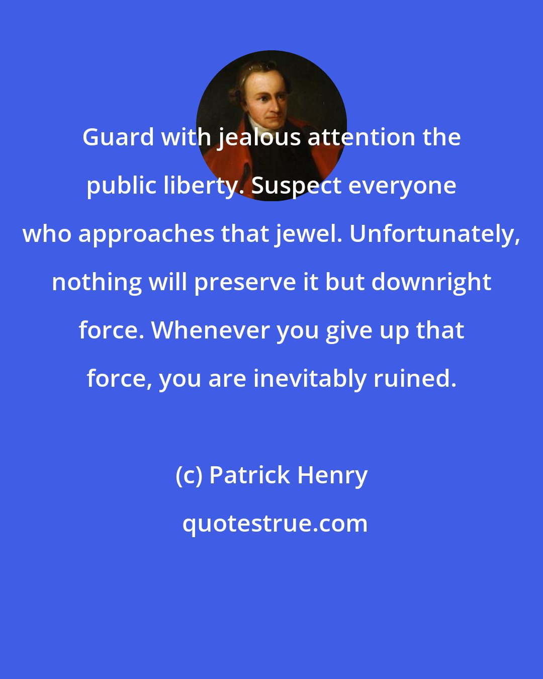 Patrick Henry: Guard with jealous attention the public liberty. Suspect everyone who approaches that jewel. Unfortunately, nothing will preserve it but downright force. Whenever you give up that force, you are inevitably ruined.