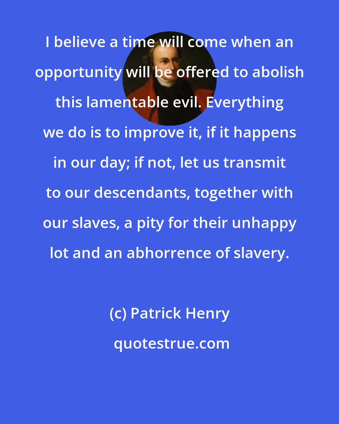 Patrick Henry: I believe a time will come when an opportunity will be offered to abolish this lamentable evil. Everything we do is to improve it, if it happens in our day; if not, let us transmit to our descendants, together with our slaves, a pity for their unhappy lot and an abhorrence of slavery.