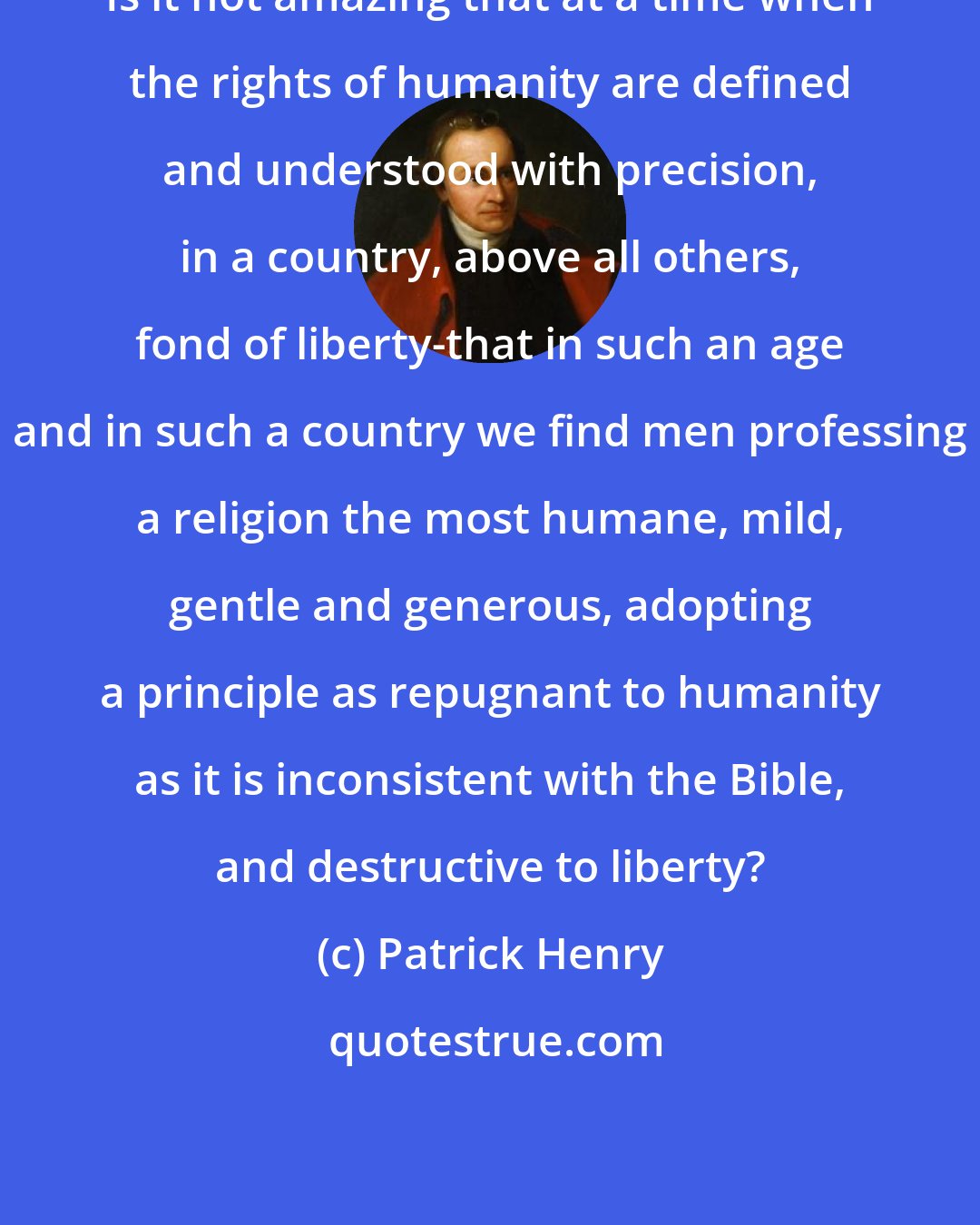 Patrick Henry: Is it not amazing that at a time when the rights of humanity are defined and understood with precision, in a country, above all others, fond of liberty-that in such an age and in such a country we find men professing a religion the most humane, mild, gentle and generous, adopting a principle as repugnant to humanity as it is inconsistent with the Bible, and destructive to liberty?