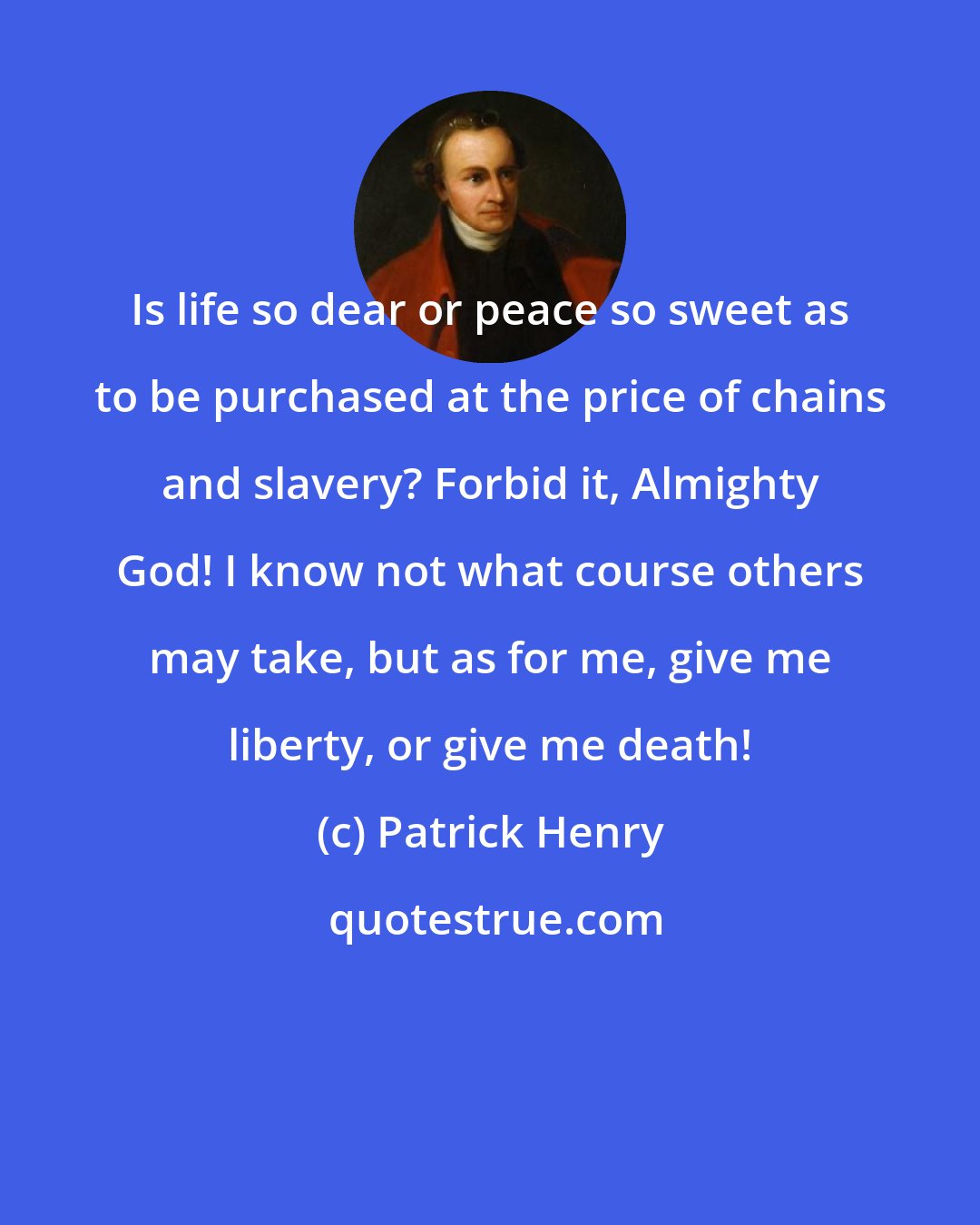 Patrick Henry: Is life so dear or peace so sweet as to be purchased at the price of chains and slavery? Forbid it, Almighty God! I know not what course others may take, but as for me, give me liberty, or give me death!