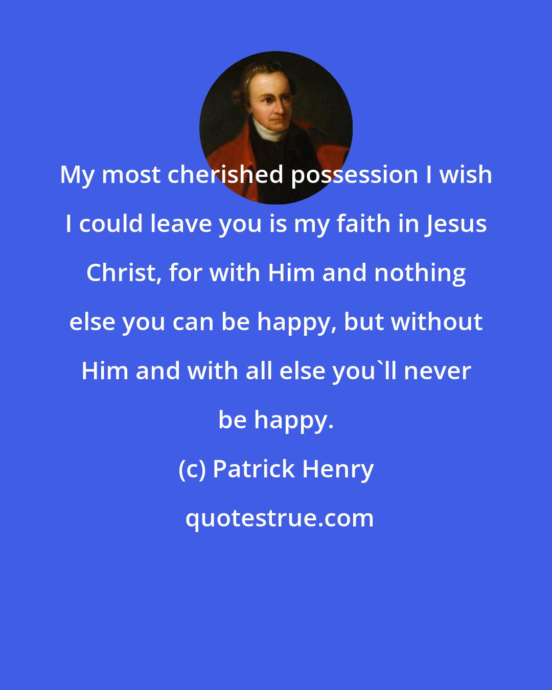 Patrick Henry: My most cherished possession I wish I could leave you is my faith in Jesus Christ, for with Him and nothing else you can be happy, but without Him and with all else you'll never be happy.