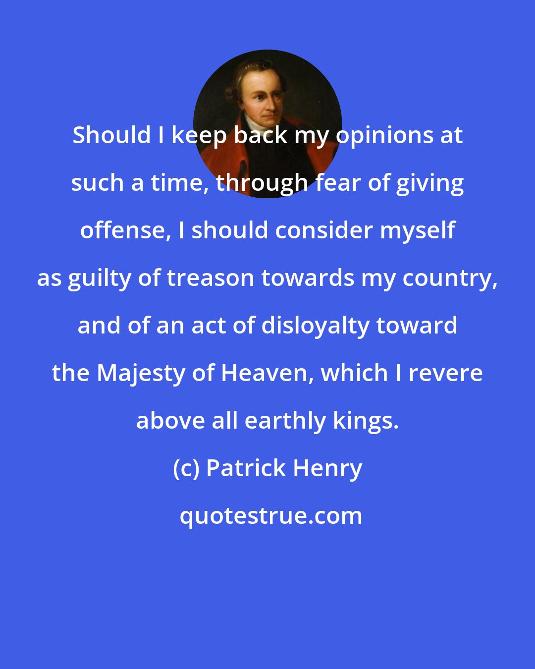 Patrick Henry: Should I keep back my opinions at such a time, through fear of giving offense, I should consider myself as guilty of treason towards my country, and of an act of disloyalty toward the Majesty of Heaven, which I revere above all earthly kings.