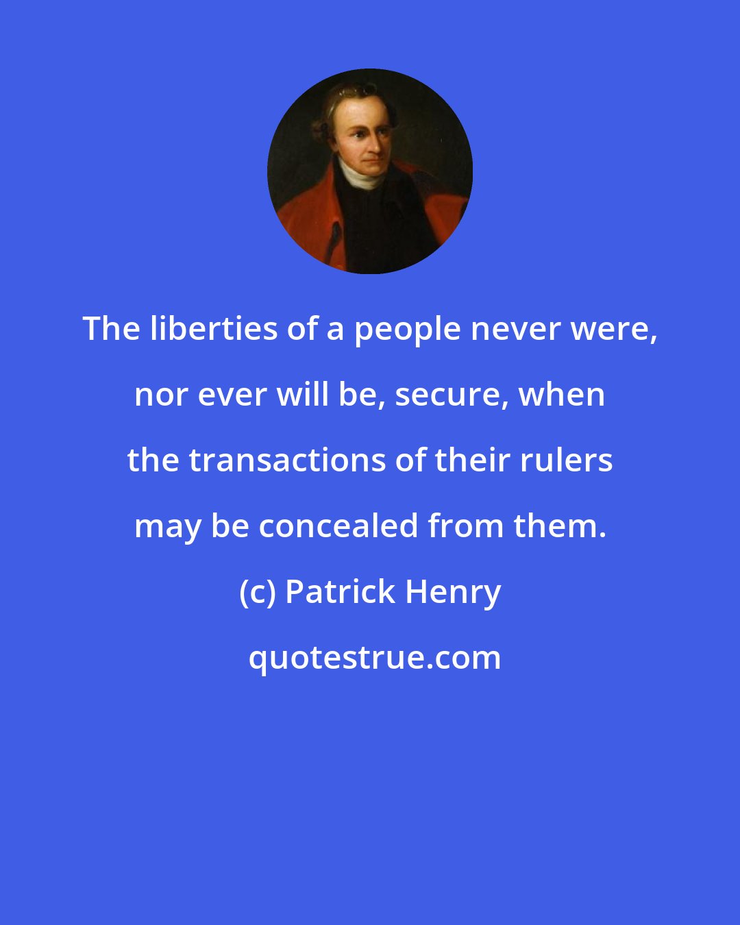 Patrick Henry: The liberties of a people never were, nor ever will be, secure, when the transactions of their rulers may be concealed from them.