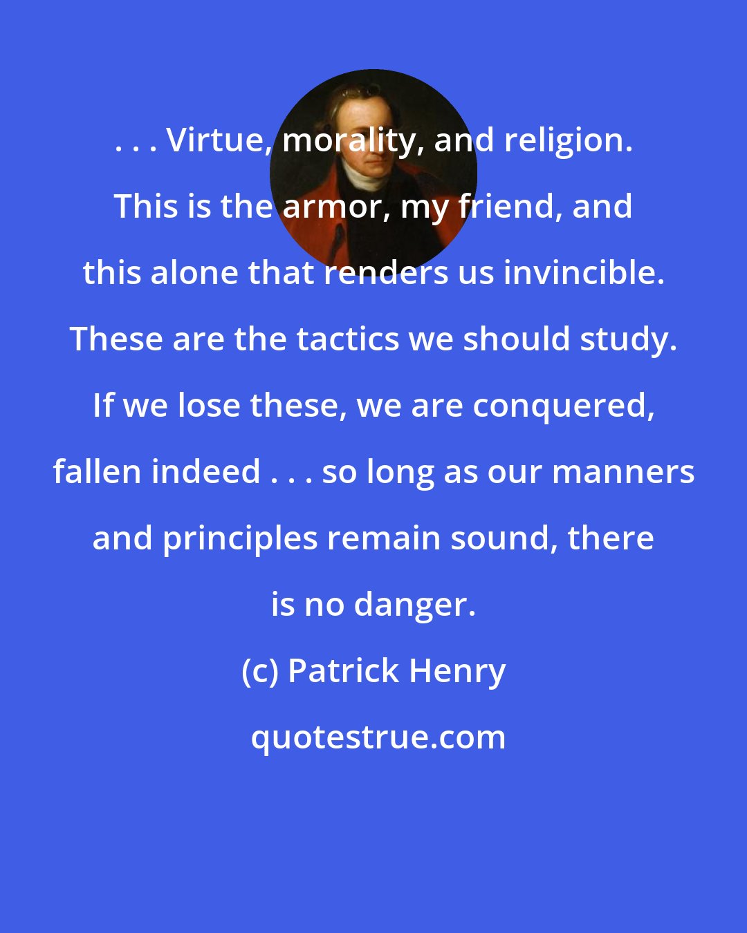 Patrick Henry: . . . Virtue, morality, and religion. This is the armor, my friend, and this alone that renders us invincible. These are the tactics we should study. If we lose these, we are conquered, fallen indeed . . . so long as our manners and principles remain sound, there is no danger.