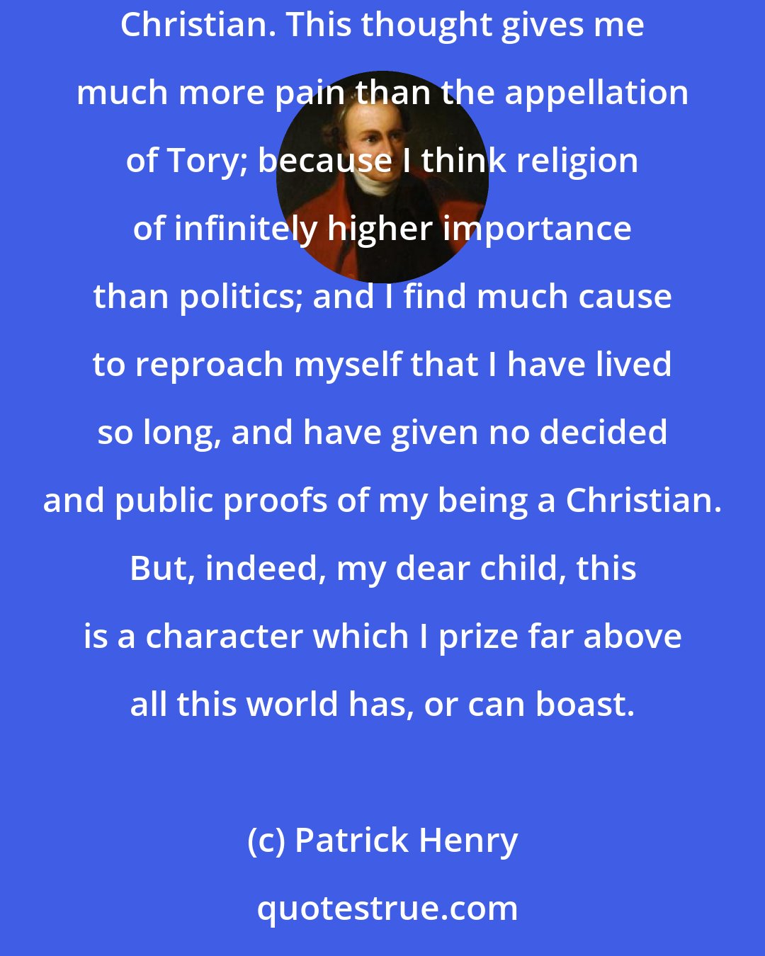 Patrick Henry: Amongst other strange things said of me, I hear it is said by the deists that I am one of the number; and indeed, that some good people think I am no Christian. This thought gives me much more pain than the appellation of Tory; because I think religion of infinitely higher importance than politics; and I find much cause to reproach myself that I have lived so long, and have given no decided and public proofs of my being a Christian. But, indeed, my dear child, this is a character which I prize far above all this world has, or can boast.